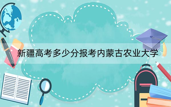 新疆高考多少分报考内蒙古农业大学?附2022-2024年最低录取分数线