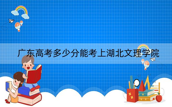广东高考多少分能考上湖北文理学院？2024年历史类512分 物理类投档线508分