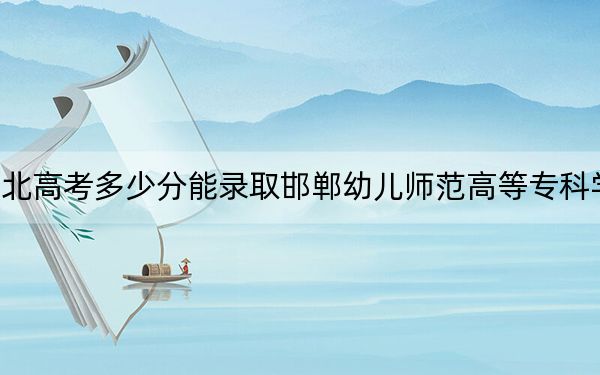 湖北高考多少分能录取邯郸幼儿师范高等专科学校?附2022-2024年最低录取分数线