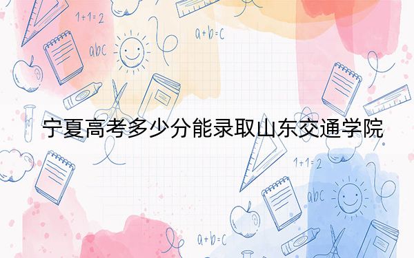 宁夏高考多少分能录取山东交通学院?2024年文科477分 理科投档线421分