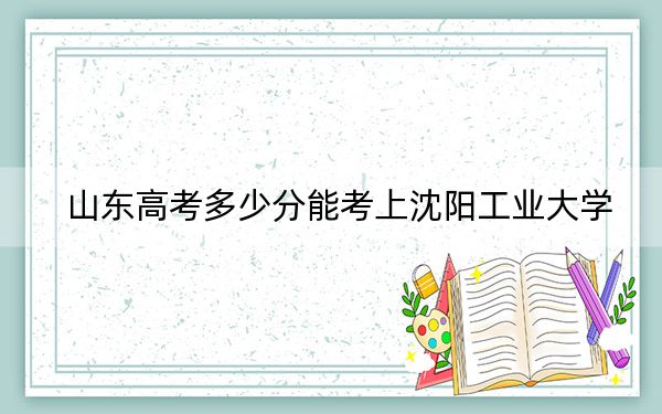 山东高考多少分能考上沈阳工业大学?附2022-2024年最低录取分数线