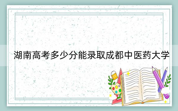 湖南高考多少分能录取成都中医药大学?附2022-2024年最低录取分数线