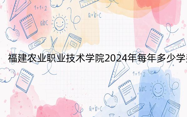 福建农业职业技术学院2024年每年多少学费?每年6000元(供福建考生参考)