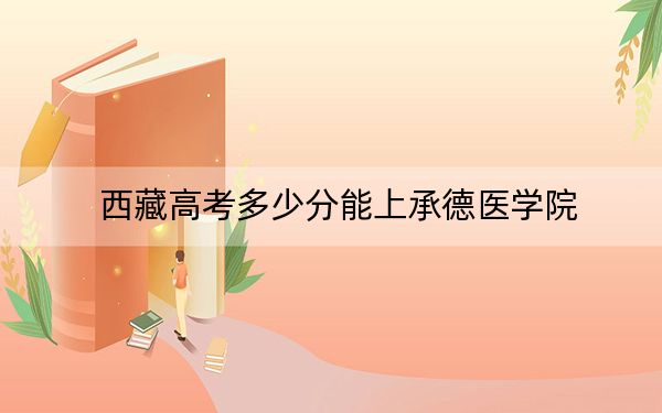 西藏高考多少分能上承德医学院？附2022-2024年最低录取分数线