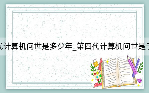 第四代计算机问世是多少年_第四代计算机问世是于哪一年