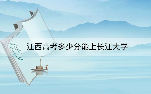 江西高考多少分能上长江大学?2024年历史类最低564分 物理类最低542分