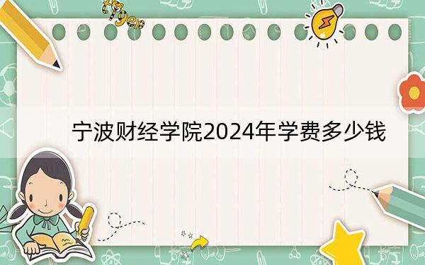 宁波财经学院2024年学费多少钱？每年32000元到35000元（各专业收费标准）