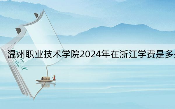 温州职业技术学院2024年在浙江学费是多少？浙江考生2025年参考