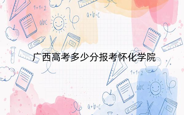 广西高考多少分报考怀化学院?2024年历史类最低470分 物理类最低457分