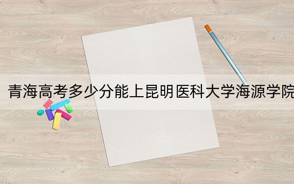 青海高考多少分能上昆明医科大学海源学院?2024年文科403分 理科339分