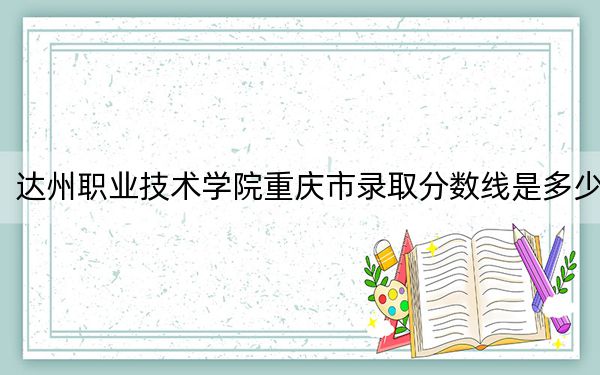 达州职业技术学院重庆市录取分数线是多少?学费又是多少?