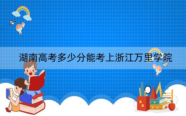 湖南高考多少分能考上浙江万里学院?2024年历史类录取分458分 物理类最低449分