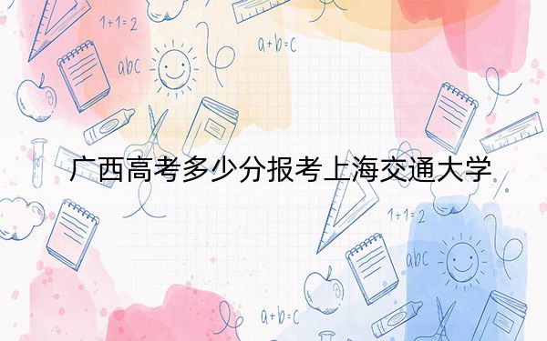 广西高考多少分报考上海交通大学?2024年历史类投档线661分 物理类最低623分