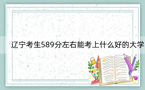辽宁考生589分左右能考上什么好的大学?(供2025届高三考生参考)