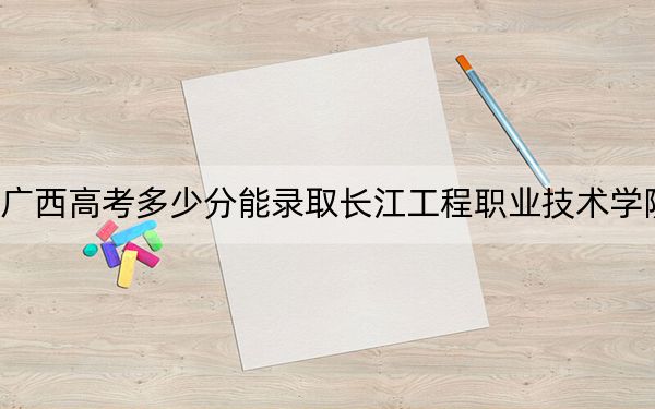 广西高考多少分能录取长江工程职业技术学院?2024年历史类最低315分 物理类313分