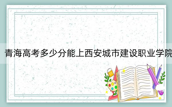 青海高考多少分能上西安城市建设职业学院？2024年文科投档线276分 理科最低245分
