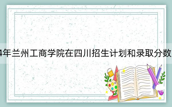 2024年兰州工商学院在四川招生计划和录取分数线是多少?四川考生2025年参考