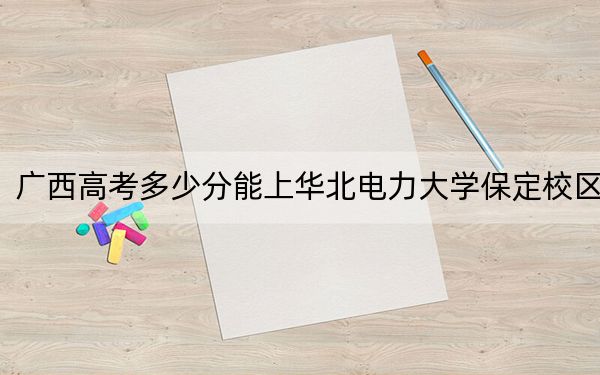 广西高考多少分能上华北电力大学保定校区?2024年历史类录取分572分 物理类投档线579分