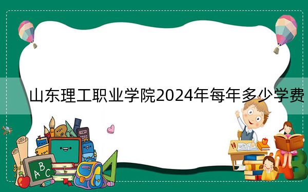 山东理工职业学院2024年每年多少学费?每年4800元到5000元(供四川考生参考)