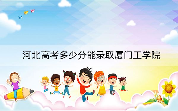河北高考多少分能录取厦门工学院？附2022-2024年最低录取分数线