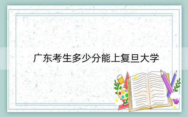 广东考生多少分能上复旦大学?附2022-2024年院校投档线