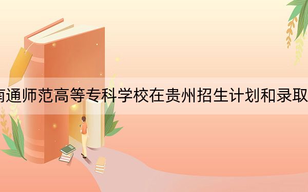 2024年南通师范高等专科学校在贵州招生计划和录取分数线是多少?贵州考生2025年参考