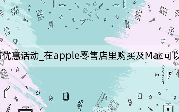 apple教育优惠活动_在apple零售店里购买及Mac可以享受苹果教育优惠吗