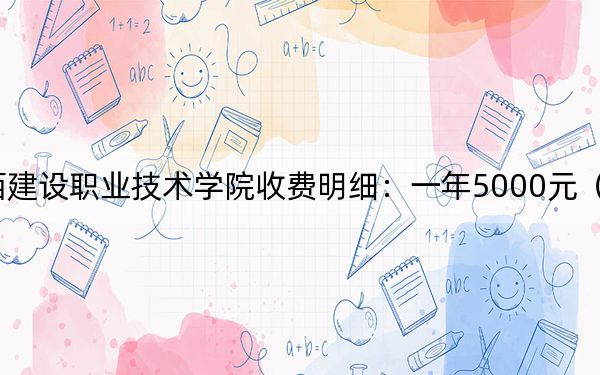 2024年江西建设职业技术学院收费明细:一年5000元(供重庆考生参考)