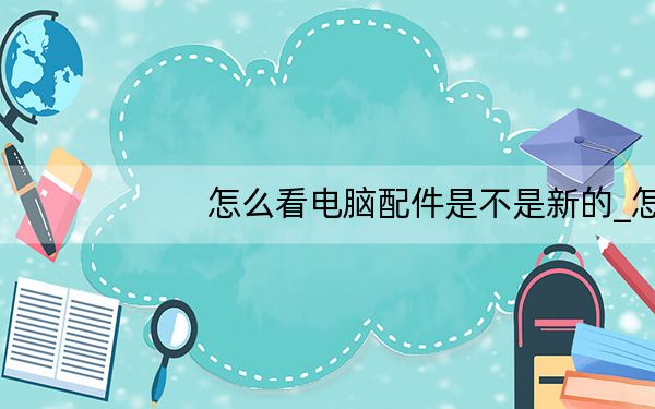 怎么看电脑配件是不是新的_怎么看电脑配置显卡