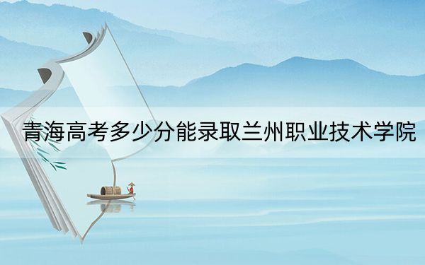 青海高考多少分能录取兰州职业技术学院?2024年文科341分 理科录取分293分
