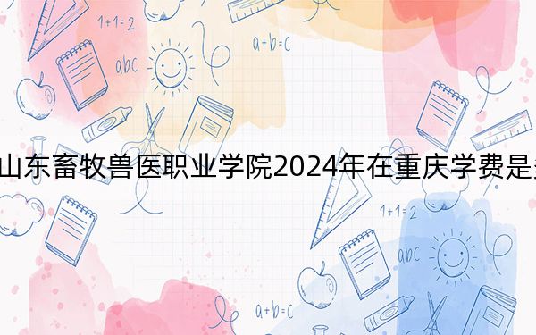 山东畜牧兽医职业学院2024年在重庆学费是多少？重庆考生2025年参考