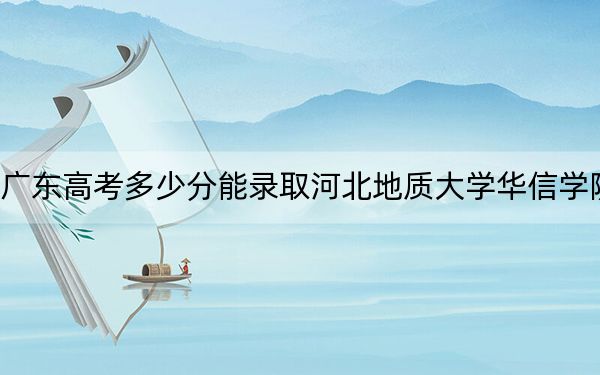 广东高考多少分能录取河北地质大学华信学院？附2022-2024年院校最低投档线