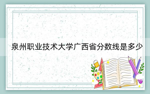 泉州职业技术大学广西省分数线是多少?2025年广西考生参考
