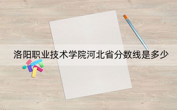 洛阳职业技术学院河北省分数线是多少?招生计划和学费是多少?