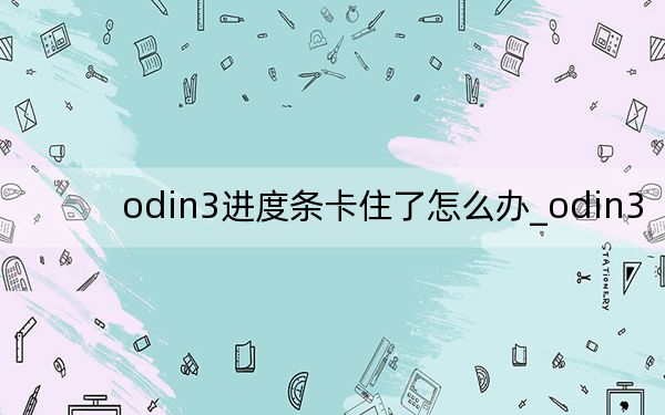 odin3进度条卡住了怎么办_odin3
