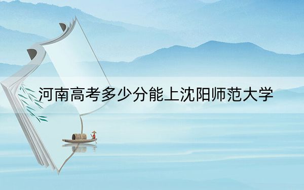 河南高考多少分能上沈阳师范大学?2024年文科投档线453分 理科最低457分