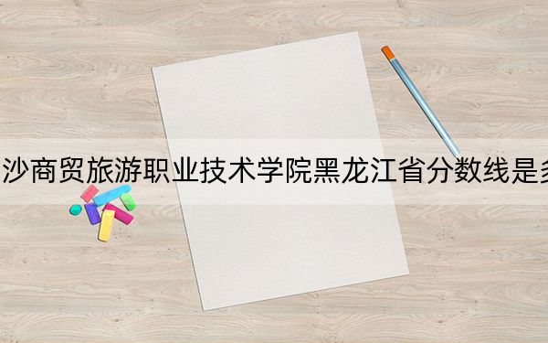 长沙商贸旅游职业技术学院黑龙江省分数线是多少?招生计划和学费是多少?