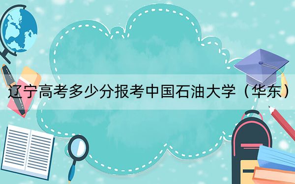 辽宁高考多少分报考中国石油大学（华东）？附2022-2024年最低录取分数线