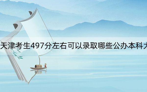天津考生497分左右可以录取哪些公办本科大学? 2025年高考可以填报18所大学