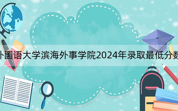 天津外国语大学滨海外事学院2024年录取最低分数线是多少?重庆考生2025年参考