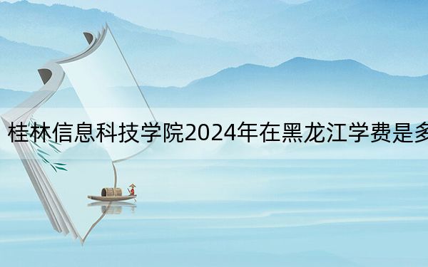 桂林信息科技学院2024年在黑龙江学费是多少?黑龙江考生2025年参考