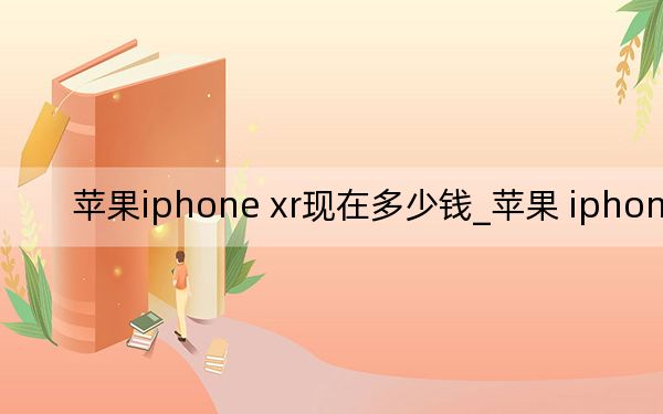 苹果iphone xr现在多少钱_苹果 iphone xr