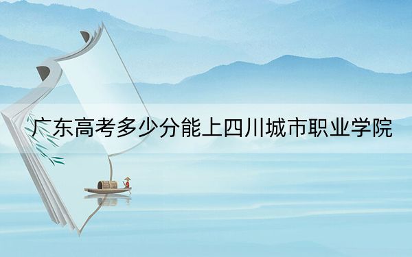 广东高考多少分能上四川城市职业学院?2024年历史类最低297分 物理类最低287分