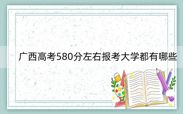 广西高考580分左右报考大学都有哪些？ 2024年一共43所大学录取
