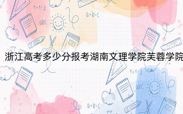 浙江高考多少分报考湖南文理学院芙蓉学院?2024年综合投档线550分