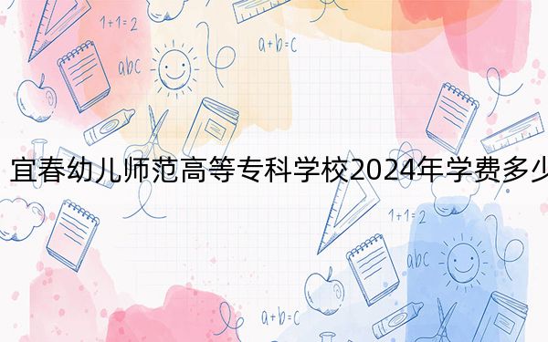 宜春幼儿师范高等专科学校2024年学费多少钱?每年3285元-5000元(各专业收费标准)