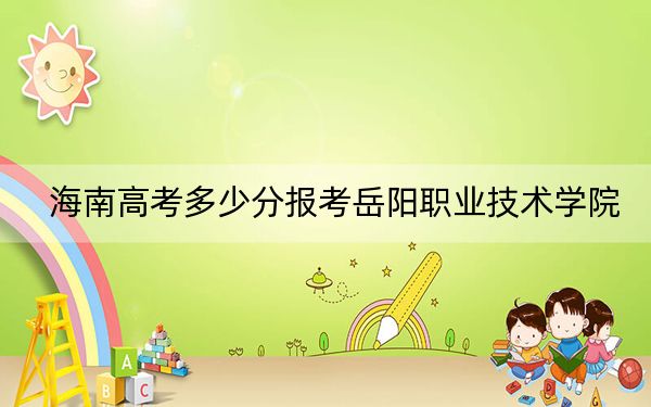 海南高考多少分报考岳阳职业技术学院?附2022-2024年最低录取分数线
