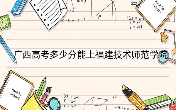 广西高考多少分能上福建技术师范学院?附2022-2024年院校投档线