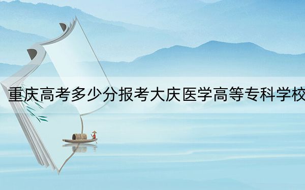 重庆高考多少分报考大庆医学高等专科学校?附2022-2024年最低录取分数线