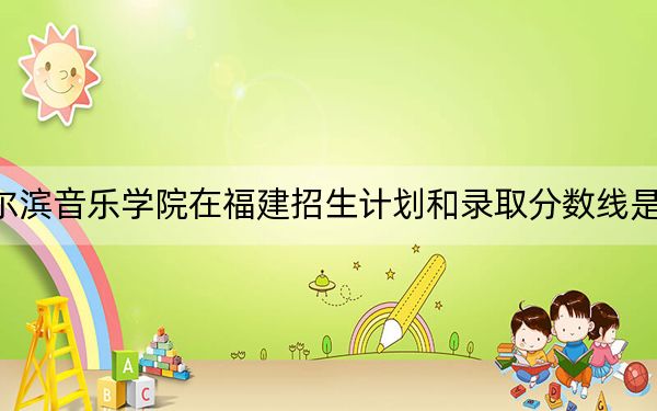 哈尔滨音乐学院在福建招生计划和录取分数线是多少?2025福建考生参考